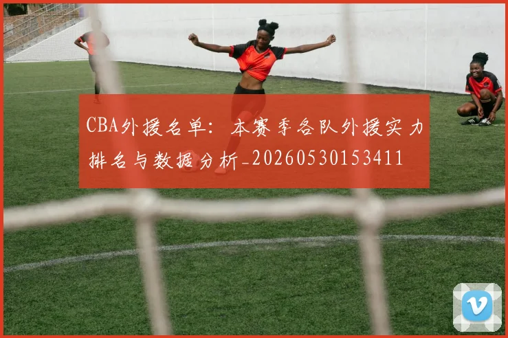 CBA外援名单：本赛季各队外援实力排名与数据分析_20260530153411